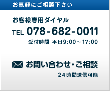お気軽にご相談下さい。 お客様専用ダイヤル TEL 078-682-0011 受付時間 平日9：00～17：00