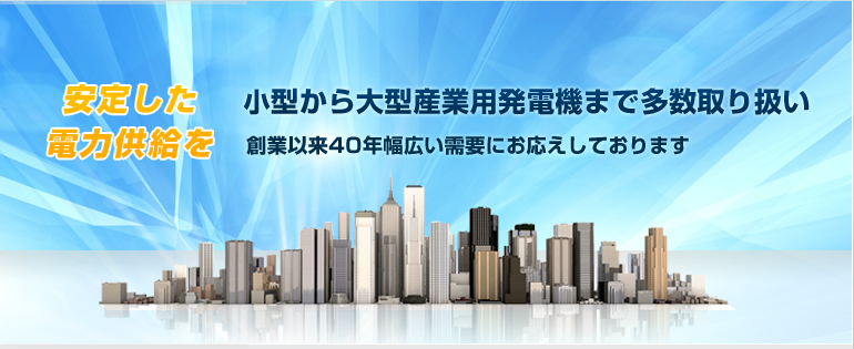 小型から大型産業用発電機まで多数取り扱い 創業以来40年幅広い需要にお応えしております。安定した電力供給を